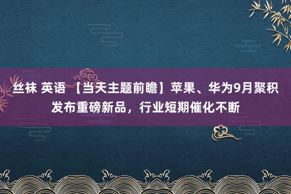 丝袜 英语 【当天主题前瞻】苹果、华为9月聚积发布重磅新品，行业短期催化不断