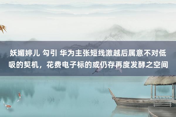 妖媚婷儿 勾引 华为主张短线激越后属意不对低吸的契机，花费电子标的或仍存再度发酵之空间