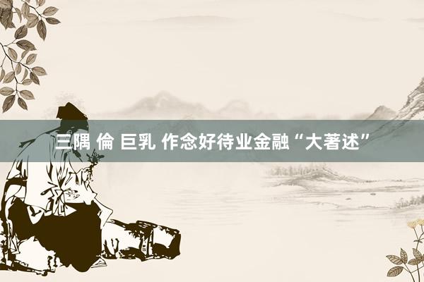 三隅 倫 巨乳 作念好待业金融“大著述”