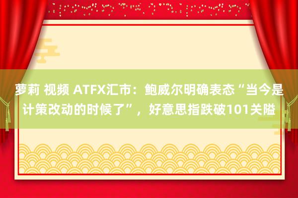 萝莉 视频 ATFX汇市：鲍威尔明确表态“当今是计策改动的时候了”，好意思指跌破101关隘