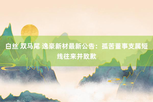 白丝 双马尾 逸豪新材最新公告：孤苦董事支属短线往来并致歉