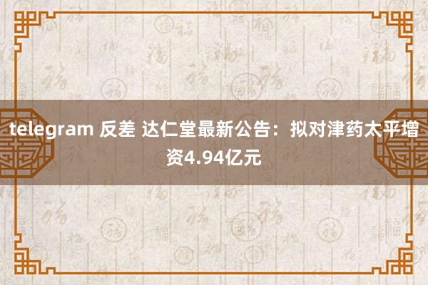 telegram 反差 达仁堂最新公告：拟对津药太平增资4.94亿元