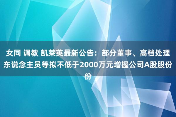 女同 调教 凯莱英最新公告：部分董事、高档处理东说念主员等拟不低于2000万元增握公司A股股份