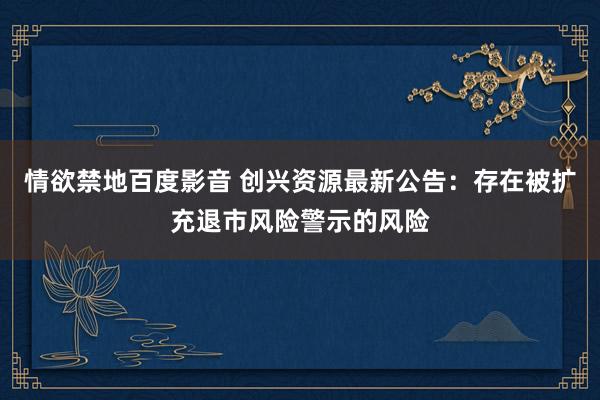 情欲禁地百度影音 创兴资源最新公告：存在被扩充退市风险警示的风险