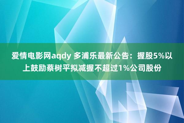 爱情电影网aqdy 多浦乐最新公告：握股5%以上鼓励蔡树平拟减握不超过1%公司股份