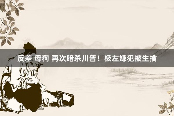 反差 母狗 再次暗杀川普！极左嫌犯被生擒