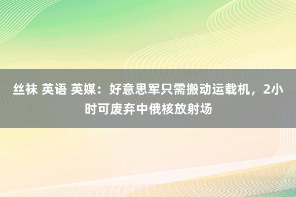 丝袜 英语 英媒：好意思军只需搬动运载机，2小时可废弃中俄核放射场