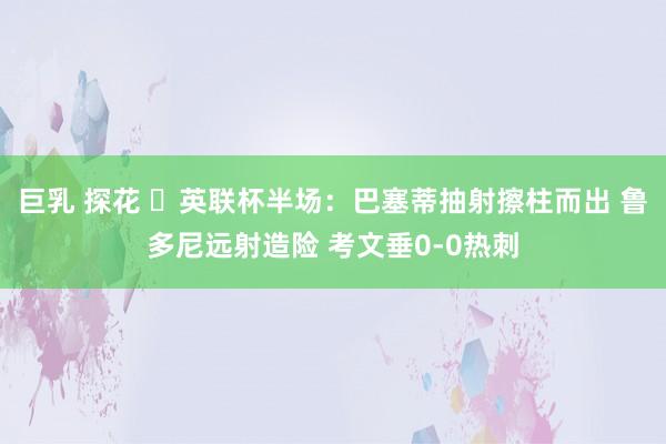 巨乳 探花 ⚽英联杯半场：巴塞蒂抽射擦柱而出 鲁多尼远射造险 考文垂0-0热刺