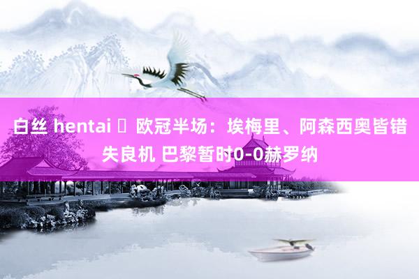 白丝 hentai ⚽欧冠半场：埃梅里、阿森西奥皆错失良机 巴黎暂时0-0赫罗纳