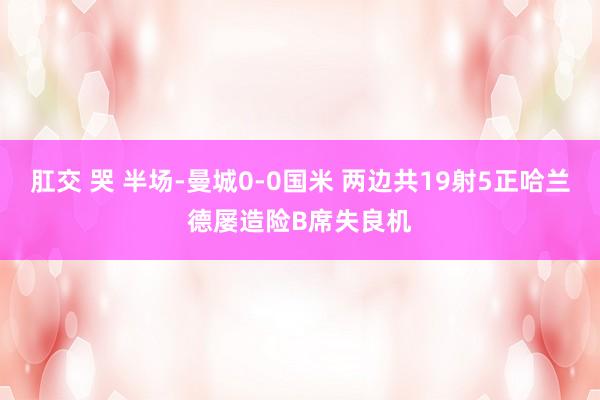 肛交 哭 半场-曼城0-0国米 两边共19射5正哈兰德屡造险B席失良机