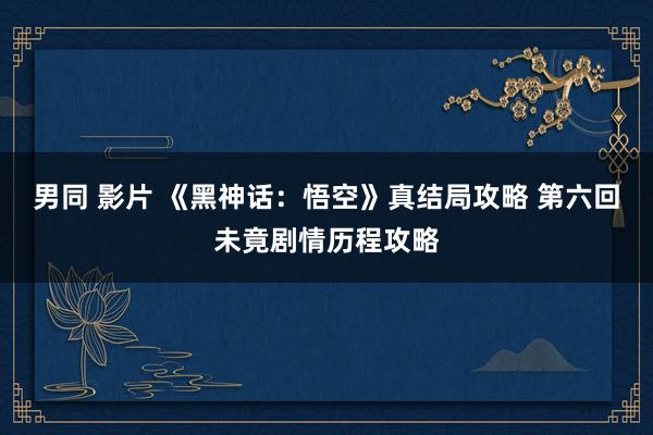 男同 影片 《黑神话：悟空》真结局攻略 第六回未竟剧情历程攻略