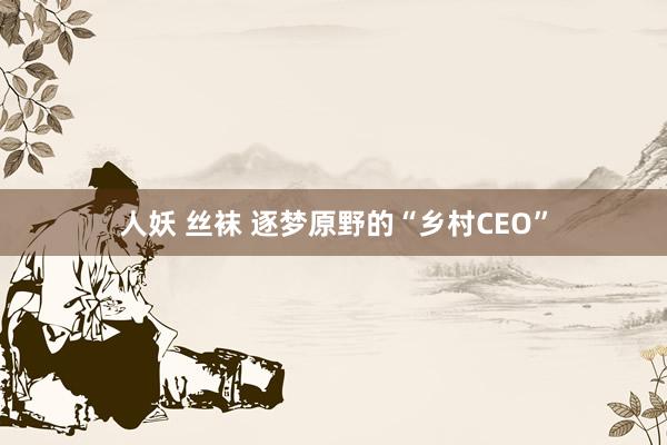 人妖 丝袜 逐梦原野的“乡村CEO”