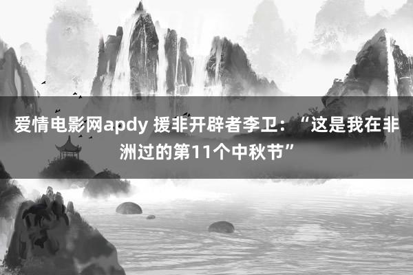 爱情电影网apdy 援非开辟者李卫：“这是我在非洲过的第11个中秋节”