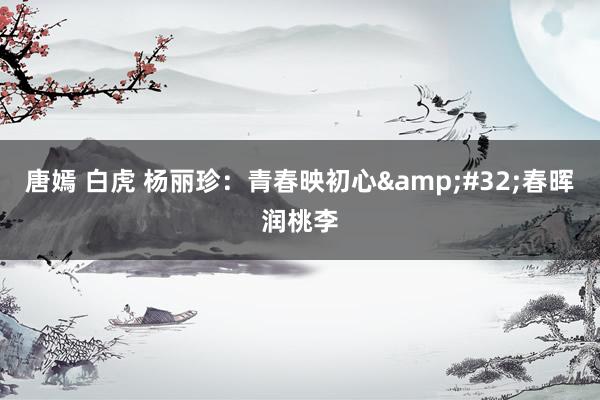 唐嫣 白虎 杨丽珍：青春映初心&#32;春晖润桃李