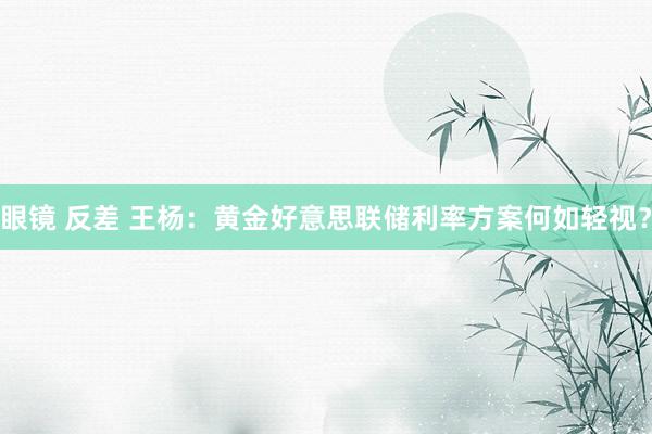 眼镜 反差 王杨：黄金好意思联储利率方案何如轻视？