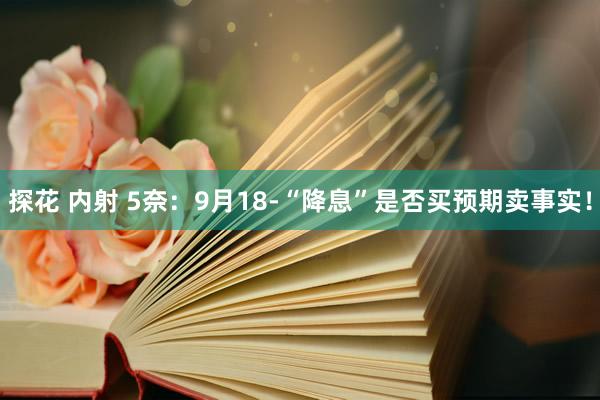 探花 内射 5奈：9月18-“降息”是否买预期卖事实！
