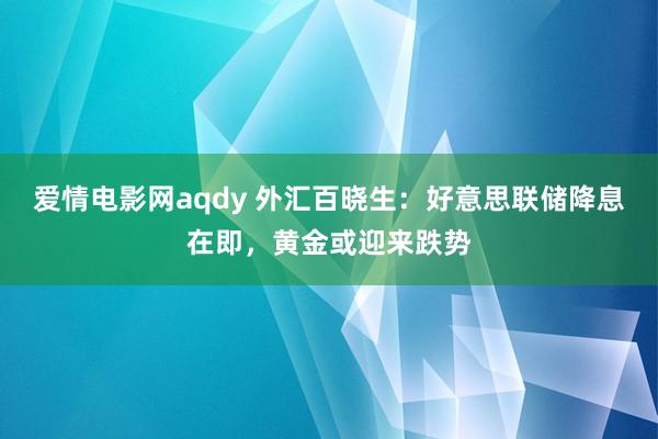 爱情电影网aqdy 外汇百晓生：好意思联储降息在即，黄金或迎来跌势