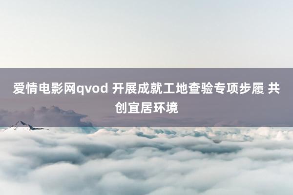 爱情电影网qvod 开展成就工地查验专项步履 共创宜居环境