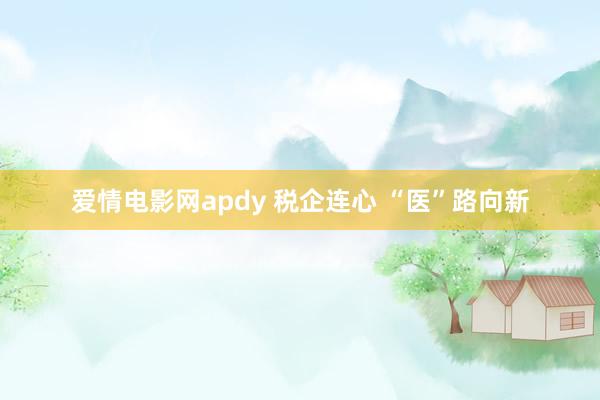 爱情电影网apdy 税企连心 “医”路向新