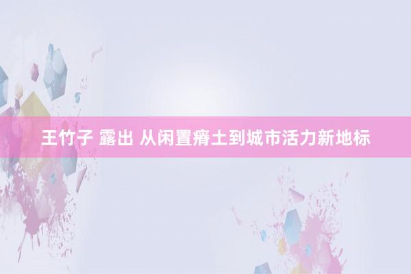 王竹子 露出 从闲置瘠土到城市活力新地标