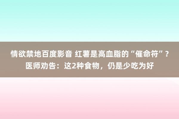 情欲禁地百度影音 红薯是高血脂的“催命符”？医师劝告：这2种食物，仍是少吃为好