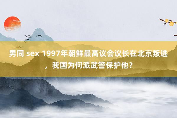 男同 sex 1997年朝鲜最高议会议长在北京叛逃，我国为何派武警保护他？
