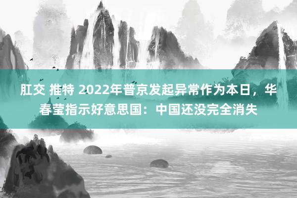 肛交 推特 2022年普京发起异常作为本日，华春莹指示好意思国：中国还没完全消失