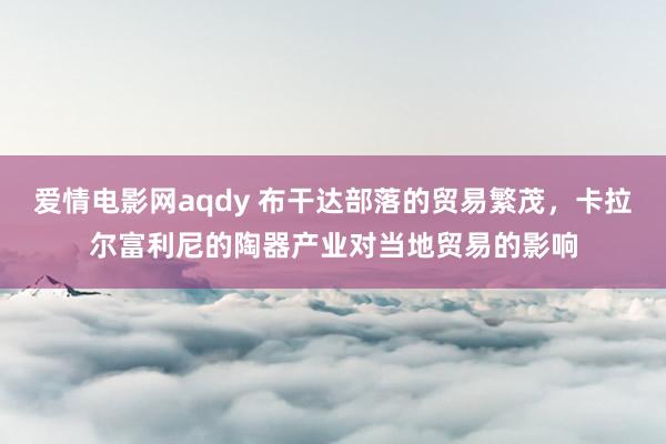 爱情电影网aqdy 布干达部落的贸易繁茂，卡拉尔富利尼的陶器产业对当地贸易的影响