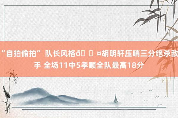 “自拍偷拍” 队长风格😤胡明轩压哨三分绝杀敌手 全场11中5孝顺全队最高18分