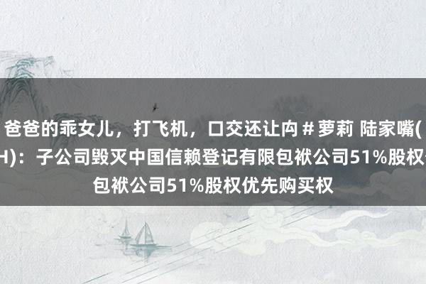 爸爸的乖女儿，打飞机，口交还让禸＃萝莉 陆家嘴(600663.SH)：子公司毁灭中国信赖登记有限包袱公司51%股权优先购买权