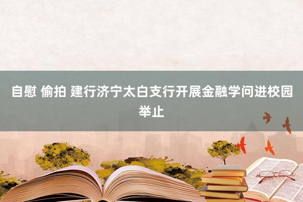 自慰 偷拍 建行济宁太白支行开展金融学问进校园举止