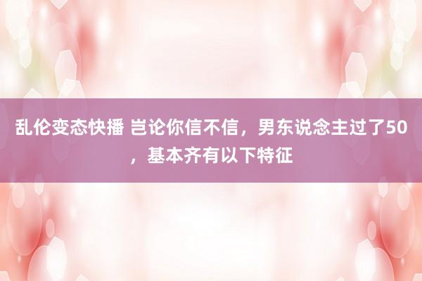 乱伦变态快播 岂论你信不信，男东说念主过了50，基本齐有以下特征