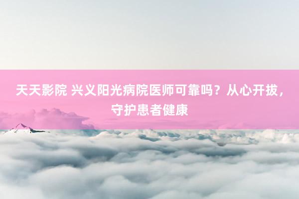 天天影院 兴义阳光病院医师可靠吗？从心开拔，守护患者健康