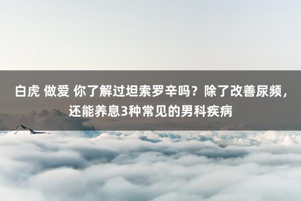 白虎 做爱 你了解过坦索罗辛吗？除了改善尿频，还能养息3种常见的男科疾病