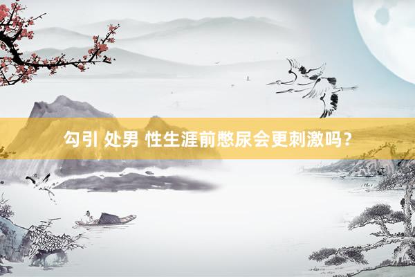 勾引 处男 性生涯前憋尿会更刺激吗？