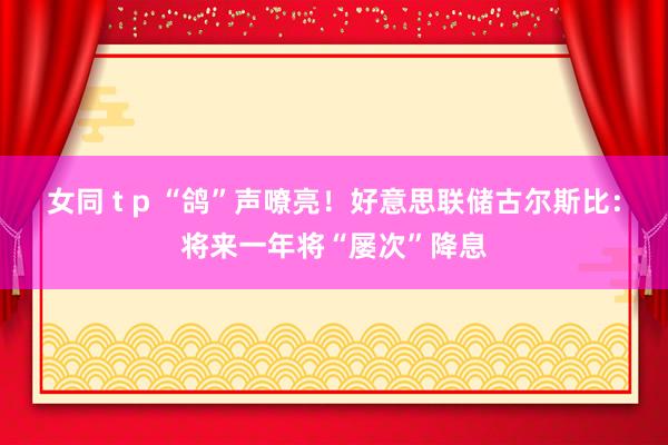 女同 t p “鸽”声嘹亮！好意思联储古尔斯比：将来一年将“屡次”降息
