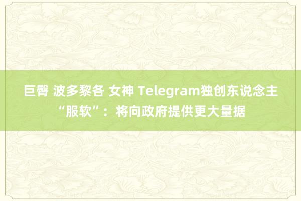 巨臀 波多黎各 女神 Telegram独创东说念主“服软”：将向政府提供更大量据