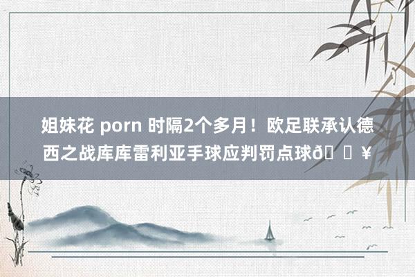 姐妹花 porn 时隔2个多月！欧足联承认德西之战库库雷利亚手球应判罚点球💥