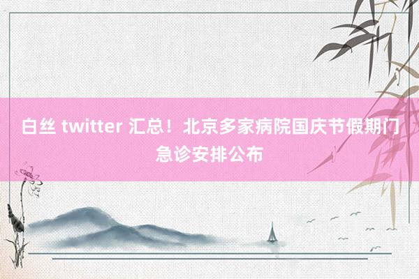 白丝 twitter 汇总！北京多家病院国庆节假期门急诊安排公布
