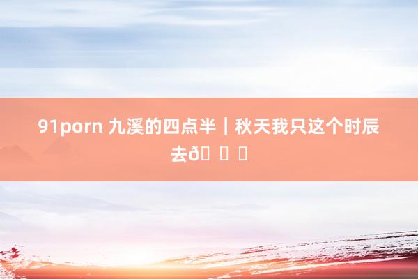 91porn 九溪的四点半｜秋天我只这个时辰去🍂