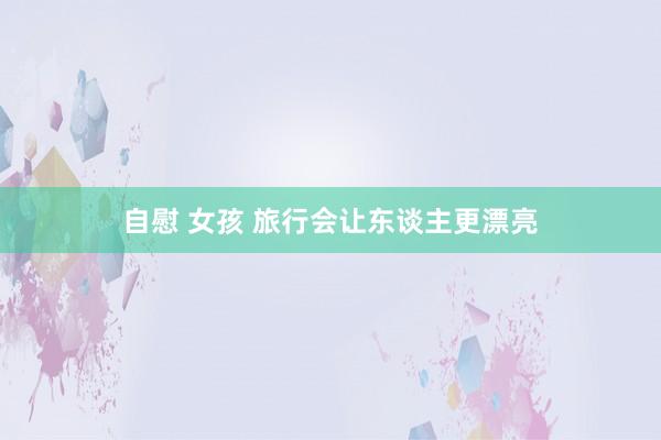 自慰 女孩 旅行会让东谈主更漂亮