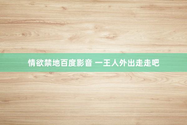 情欲禁地百度影音 一王人外出走走吧