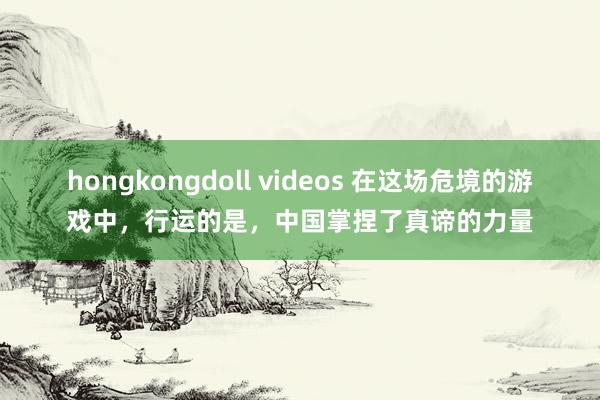 hongkongdoll videos 在这场危境的游戏中，行运的是，中国掌捏了真谛的力量