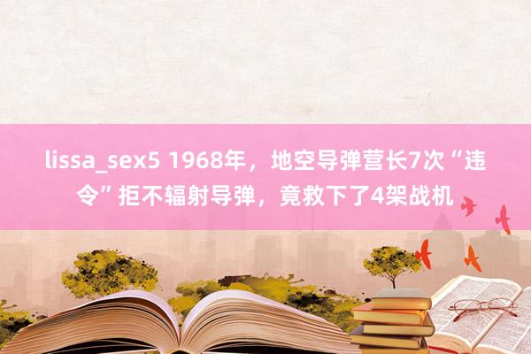 lissa_sex5 1968年，地空导弹营长7次“违令”拒不辐射导弹，竟救下了4架战机