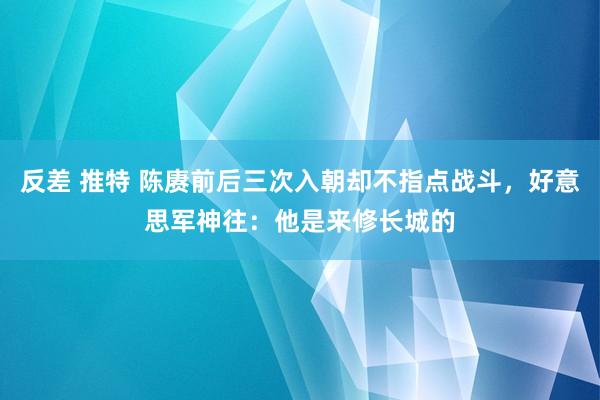 反差 推特 陈赓前后三次入朝却不指点战斗，好意思军神往：他是来修长城的