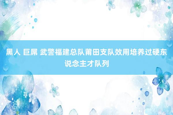 黑人 巨屌 武警福建总队莆田支队效用培养过硬东说念主才队列