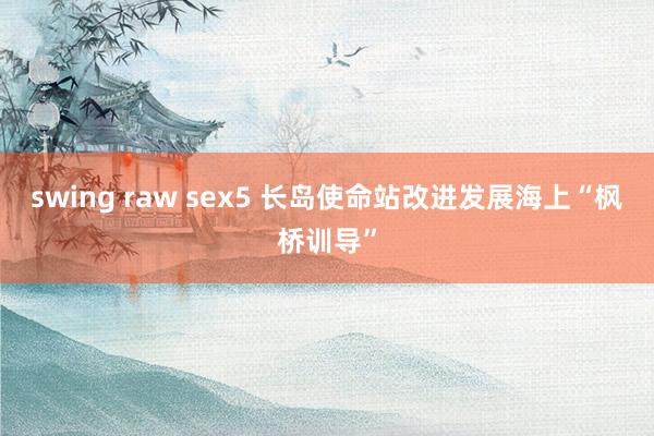 swing raw sex5 长岛使命站改进发展海上“枫桥训导”