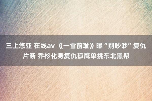 三上悠亚 在线av 《一雪前耻》曝“别吵吵”复仇片断 乔杉化身复仇孤鹰单挑东北黑帮