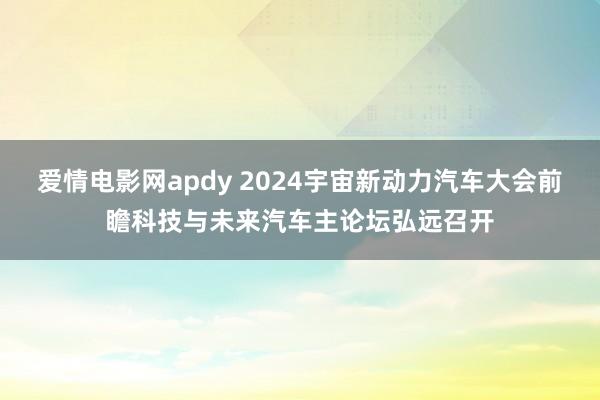 爱情电影网apdy 2024宇宙新动力汽车大会前瞻科技与未来汽车主论坛弘远召开