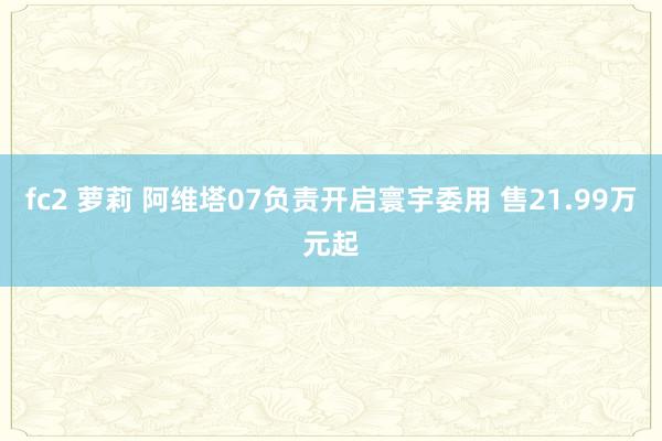 fc2 萝莉 阿维塔07负责开启寰宇委用 售21.99万元起